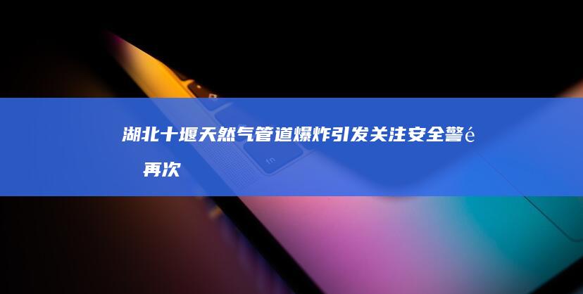 湖北十堰天然气管道爆炸引发关注：安全警钟再次敲响，城市安全管理再受考验